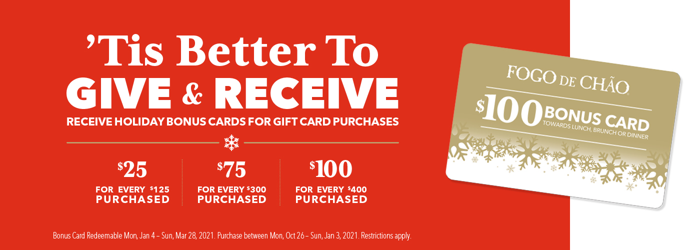 ’Tis better to give & receive. Receive holiday bonus cards for gift card purchases. $25 for every $125 purchased. $75 for ever $300 purchased. $100 for every $400 purchased. Bonus card redeemable Mon, Jan 4 - Sun, Mar 28, 2021. Purchase between Mon, Oct 26 - Sun, Jan 3, 2021. Restrictions apply.