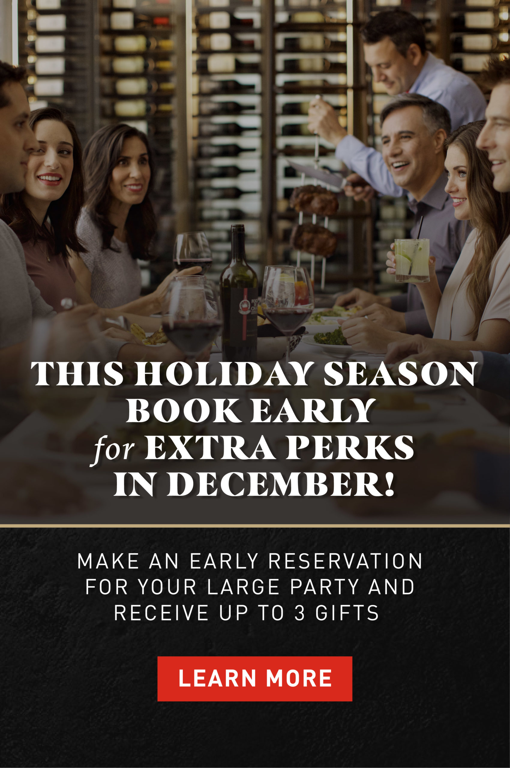 This holiday season book early for extra perks in December. This holiday season book early for extra perks in December! Make an early reservation for your large party and receive up to 3 gifts. Learn more.