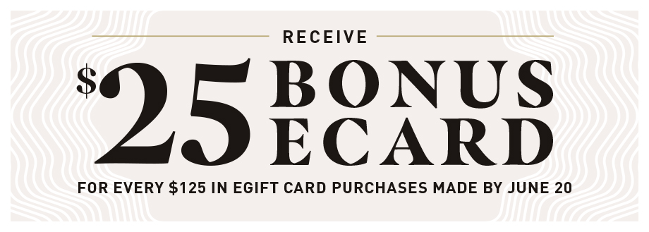 RECEIVE $25 BONUS ECARD FOR EVERY $125 IN EGIFT CARD PURCHASES MADE BY JUNE 20. PURCHASE GIFT CARD.
